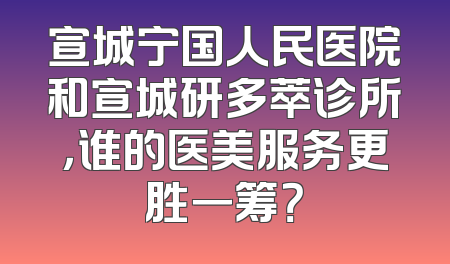 宣城宁国人民医院和宣城研多萃诊所，谁的医美服务更胜一筹？