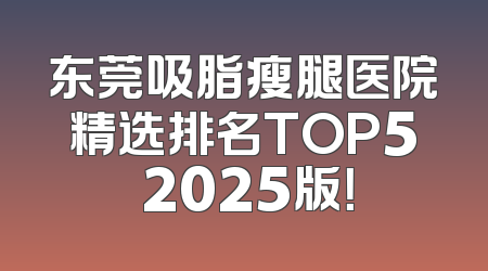 东莞吸脂瘦腿医院精选排名TOP5 2025版！