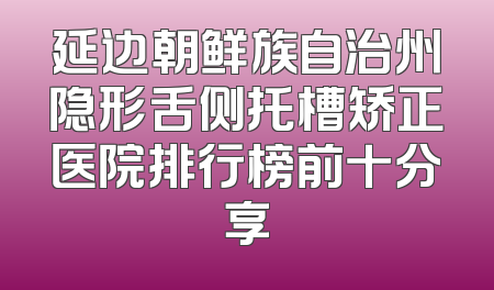 延边朝鲜族自治州隐形舌侧托槽矫正医院排行榜前十分享