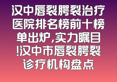 汉中唇裂腭裂治疗医院排名榜前十榜单出炉，实力瞩目！汉中市唇裂腭裂诊疗机构盘点