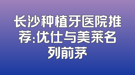长沙种植牙医院推荐：优仕与美莱名列前茅