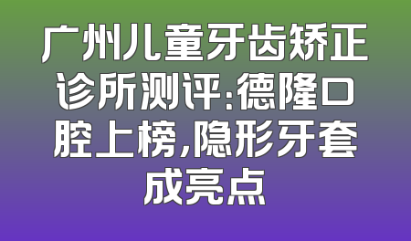 广州儿童牙齿矫正诊所测评：德隆口腔上榜，隐形牙套成亮点