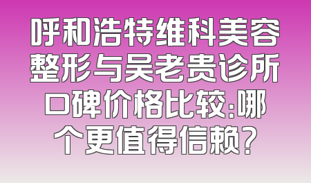 呼和浩特维科美容整形与吴老贵诊所口碑价格比较：哪个更值得信赖？