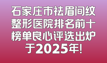 石家庄市祛眉间纹整形医院排名前十榜单良心评选出炉于2025年！