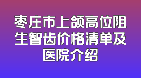 枣庄市上颌高位阻生智齿价格清单及医院介绍