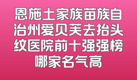 恩施土家族苗族自治州爱贝芙去抬头纹医院前十强强榜哪家名气高
