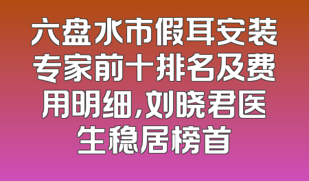 六盘水市假耳安装专家前十排名及费用明细，刘晓君医生稳居榜首