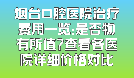 烟台口腔医院治疗费用一览：是否物有所值？查看各医院详细价格对比