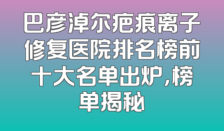 巴彦淖尔疤痕离子修复医院排名榜前十大名单出炉，榜单揭秘