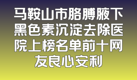 马鞍山市胳膊腋下黑色素沉淀去除医院上榜名单前十网友良心安利