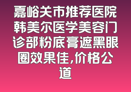 嘉峪关市推荐医院韩美尔医学美容门诊部粉底膏遮黑眼圈效果佳，价格公道