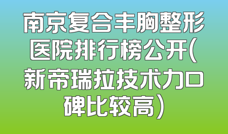 南京复合丰胸整形医院排行榜公开(新帝瑞拉技术力口碑比较高)
