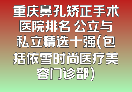 重庆鼻孔矫正手术医院排名 公立与私立精选十强（包括依雪时尚医疗美容门诊部）