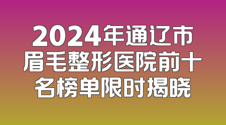 2024年通辽市眉毛整形医院前十名榜单限时揭晓