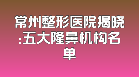 常州整形医院揭晓：五大隆鼻机构名单