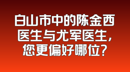 白山市中的陈金西医生与尤军医生，您更偏好哪位？