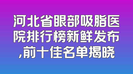 河北省眼部吸脂医院排行榜新鲜发布，前十佳名单揭晓