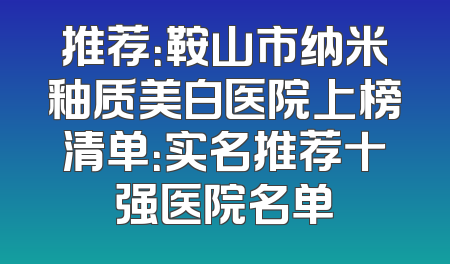 推荐：鞍山市纳米釉质美白医院上榜清单：实名推荐十强医院名单