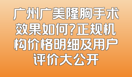 广州广美隆胸手术效果如何？正规机构价格明细及用户评价大公开