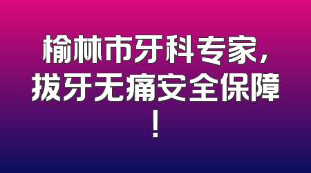 榆林市牙科专家，拔牙无痛安全保障！