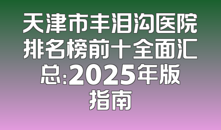 天津市丰泪沟医院排名榜前十全面汇总：2025年版指南
