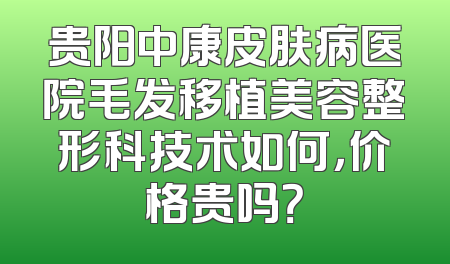 贵阳中康皮肤病医院毛发移植美容整形科技术如何，价格贵吗？