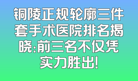 铜陵正规轮廓三件套手术医院排名揭晓：前三名不仅凭实力胜出！
