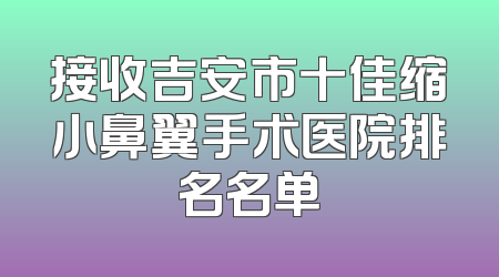 接收吉安市十佳缩小鼻翼手术医院排名名单