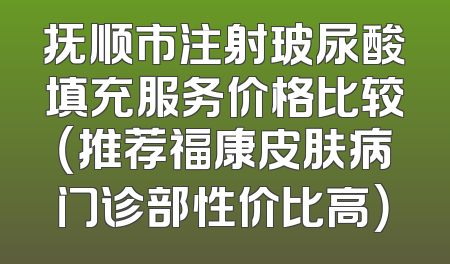 抚顺市注射玻尿酸填充服务价格比较（推荐福康皮肤病门诊部性价比高）