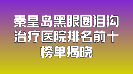 秦皇岛黑眼圈泪沟治疗医院排名前十榜单揭晓
