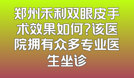 郑州禾利双眼皮手术效果如何？该医院拥有众多专业医生坐诊