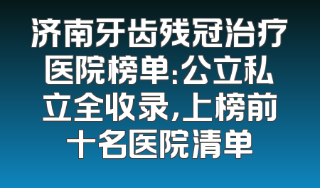 济南牙齿残冠治疗医院榜单：公立私立全收录，上榜前十名医院清单