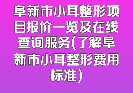 阜新市小耳整形项目报价一览及在线查询服务（了解阜新市小耳整形费用标准）