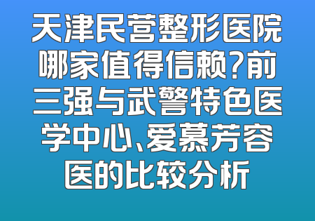 天津民营整形医院哪家值得信赖？前三强与武警特色医学中心、爱慕芳容医的比较分析
