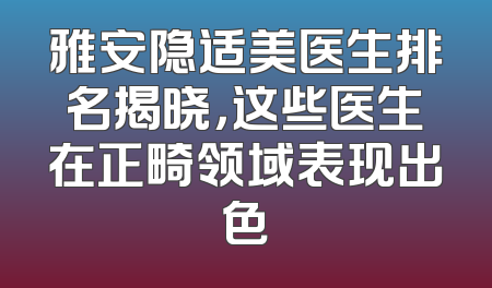 雅安隐适美医生排名揭晓，这些医生在正畸领域表现出色