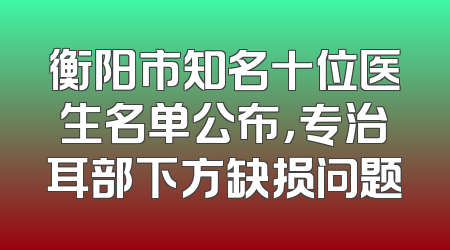 衡阳市知名十位医生名单公布，专治耳部下方缺损问题
