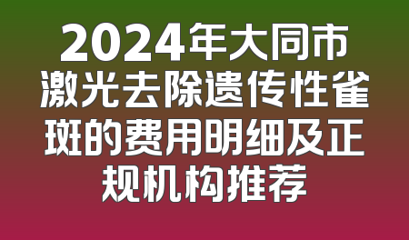 2024年大同市激光去除遗传性雀斑的费用明细及正规机构推荐