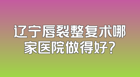 辽宁唇裂整复术哪家医院做得好？