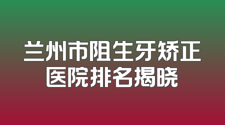 兰州市阻生牙矫正医院排名揭晓