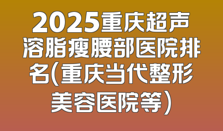 2025重庆超声溶脂瘦腰部医院排名(重庆当代整形美容医院等)