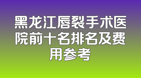 黑龙江唇裂手术医院前十名排名及费用参考