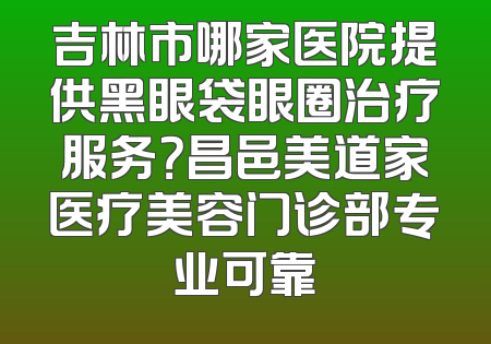 吉林市哪家医院提供黑眼袋眼圈治疗服务？昌邑美道家医疗美容门诊部专业可靠