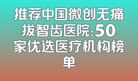 推荐中国微创无痛拔智齿医院：50家优选医疗机构榜单