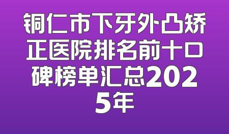 铜仁市下牙外凸矫正医院排名前十口碑榜单汇总2025年
