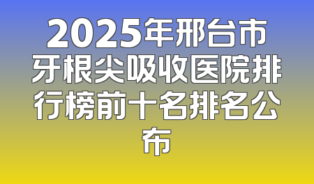 2025年邢台市牙根尖吸收医院排行榜前十名排名公布