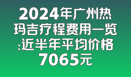 2024年广州热玛吉疗程费用一览：近半年平均价格7065元