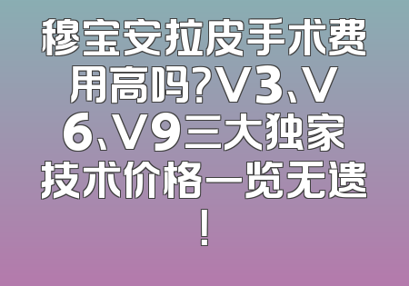 穆宝安拉皮手术费用高吗？V3、V6、V9三大独家技术价格一览无遗！