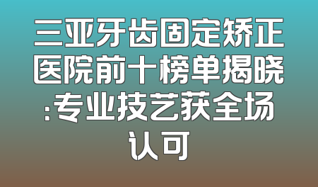 三亚牙齿固定矫正医院前十榜单揭晓：专业技艺获全场认可