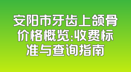 安阳市牙齿上颌骨价格概览：收费标准与查询指南
