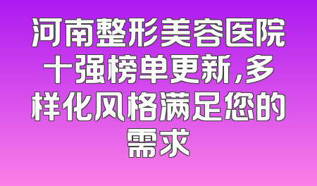 河南整形美容医院十强榜单更新，多样化风格满足您的需求